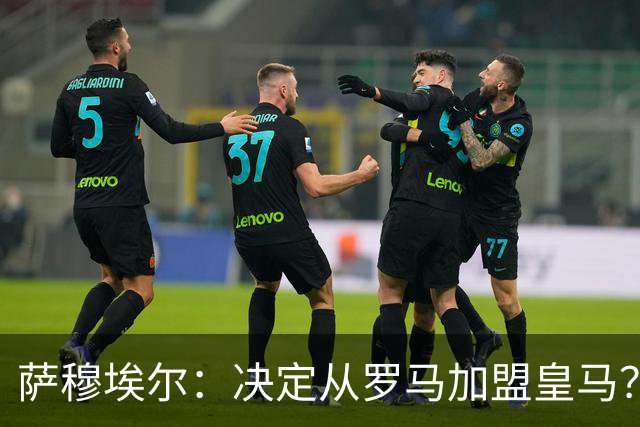 萨穆埃尔：决定从罗马加盟皇马？因为那是最适合我的选择